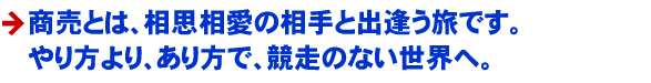 商売とは、相思相愛の相手と出逢う旅です。 やり方より、あり方で、競走のない世界へ。 